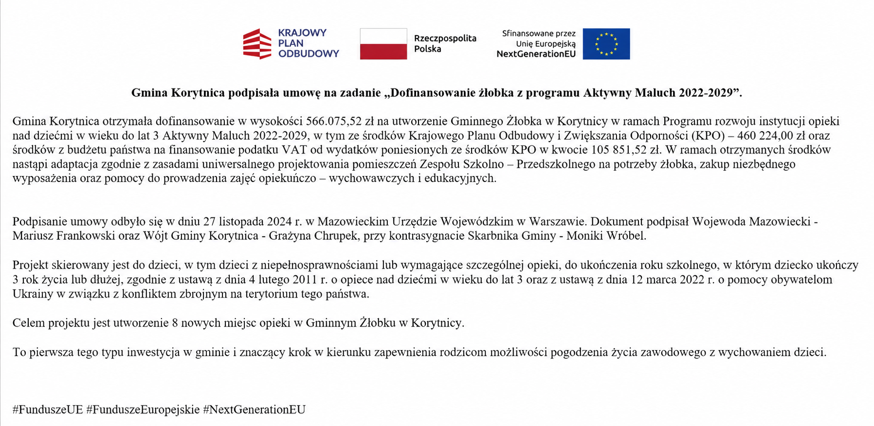   Gmina Korytnica podpisała umowę na&nbsp;zadanie &bdquo;Dofinansowanie żłobka z&nbsp;programu Aktywny Maluch 2022-2029&rdquo;. Gmina Korytnica otrzymała dofinansowanie w&nbsp;wysokości 566.075,52 zł na&nbsp;utworzenie Gminnego Żłobka w&nbsp;Korytnicy w&nbsp;ramach Programu rozwoju instytucji opieki nad dziećmi w&nbsp;wieku do lat 3 Aktywny Maluch 2022-2029, w&nbsp;tym ze środk&oacute;w Krajowego Planu Odbudowy i&nbsp;Zwiększania Odporności (KPO) &ndash; 460 224,00 zł oraz&nbsp;środk&oacute;w z&nbsp;budżetu państwa na&nbsp;finansowanie podatku VAT od wydatk&oacute;w poniesionych ze środk&oacute;w KPO w&nbsp;kwocie 105 851,52 zł. W ramach otrzymanych środk&oacute;w nastąpi adaptacja zgodnie z&nbsp;zasadami uniwersalnego projektowania pomieszczeń Zespołu Szkolno &ndash; Przedszkolnego na&nbsp;potrzeby żłobka, zakup niezbędnego wyposażenia oraz&nbsp;pomocy do prowadzenia zajęć opiekuńczo &ndash; wychowawczych i&nbsp;edukacyjnych.   Podpisanie umowy odbyło się w&nbsp;dniu 27 listopada 2024 r. w&nbsp;Mazowieckim Urzędzie Wojew&oacute;dzkim w&nbsp;Warszawie. Dokument podpisał Wojewoda Mazowiecki - Mariusz Frankowski oraz&nbsp;W&oacute;jt Gminy Korytnica - Grażyna Chrupek, przy kontrasygnacie Skarbnika Gminy - Moniki Wr&oacute;bel.   Projekt skierowany jest do dzieci, w&nbsp;tym dzieci z&nbsp;niepełnosprawnościami lub&nbsp;wymagające szczeg&oacute;lnej opieki, do ukończenia roku szkolnego, w&nbsp;kt&oacute;rym dziecko ukończy 3 rok życia lub&nbsp;dłużej, zgodnie z&nbsp;ustawą z&nbsp;dnia 4 lutego 2011 r. o&nbsp;opiece nad dziećmi w&nbsp;wieku do lat 3 oraz&nbsp;z ustawą z&nbsp;dnia 12 marca 2022 r. o&nbsp;pomocy obywatelom Ukrainy w&nbsp;związku z&nbsp;konfliktem zbrojnym na&nbsp;terytorium tego państwa.   Celem projektu jest utworzenie 8 nowych miejsc opieki w&nbsp;Gminnym Żłobku w&nbsp;Korytnicy.  To pierwsza tego typu inwestycja w&nbsp;gminie i&nbsp;znaczący krok w&nbsp;kierunku zapewnienia rodzicom możliwości pogodzenia życia zawodowego z&nbsp;wychowaniem dzieci.   #FunduszeUE #FunduszeEuropejskie #NextGenerationEU   