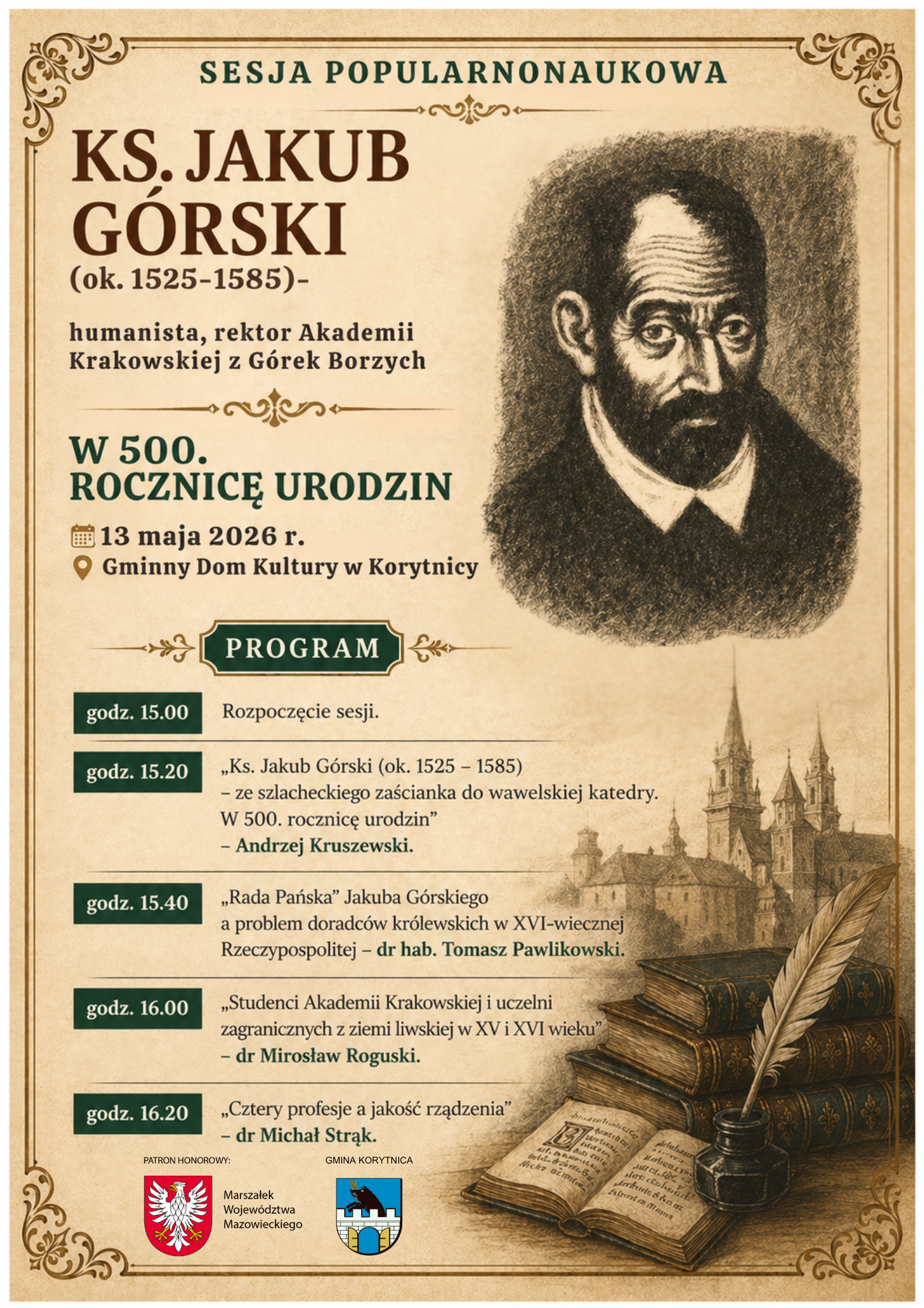 Szanowni Mieszkańcy! Zapraszamy serdecznie na&nbsp;wyjątkową sesję popularnonaukową, podczas kt&oacute;rej przybliżymy niezwykłą biografię i&nbsp;osiągnięcia Ks. Jakuba G&oacute;rskiego urodzonego w&nbsp;1525 r. w&nbsp;G&oacute;rkach Borzych &ndash; humanisty, rektora Akademii Krakowskiej, kanonika płockiego, krakowskiego, archidiakona gnieźnieńskiego, archiprezbitera kościoła Wniebowzięcia Najświętszej Marii Panny w&nbsp;Krakowie.   Wydarzenie odbędzie się w&nbsp;dniu 13 maja 2026 r. o&nbsp;godz. 15:00 w&nbsp;Gminnym Domu Kultury w&nbsp;Korytnicy.   To wyjątkowa okazja, aby wsp&oacute;lnie odkrywać lokalną historię i&nbsp;czerpać inspirację z&nbsp;dorobku naszych przodk&oacute;w.   Serdecznie zapraszamy do udziału!