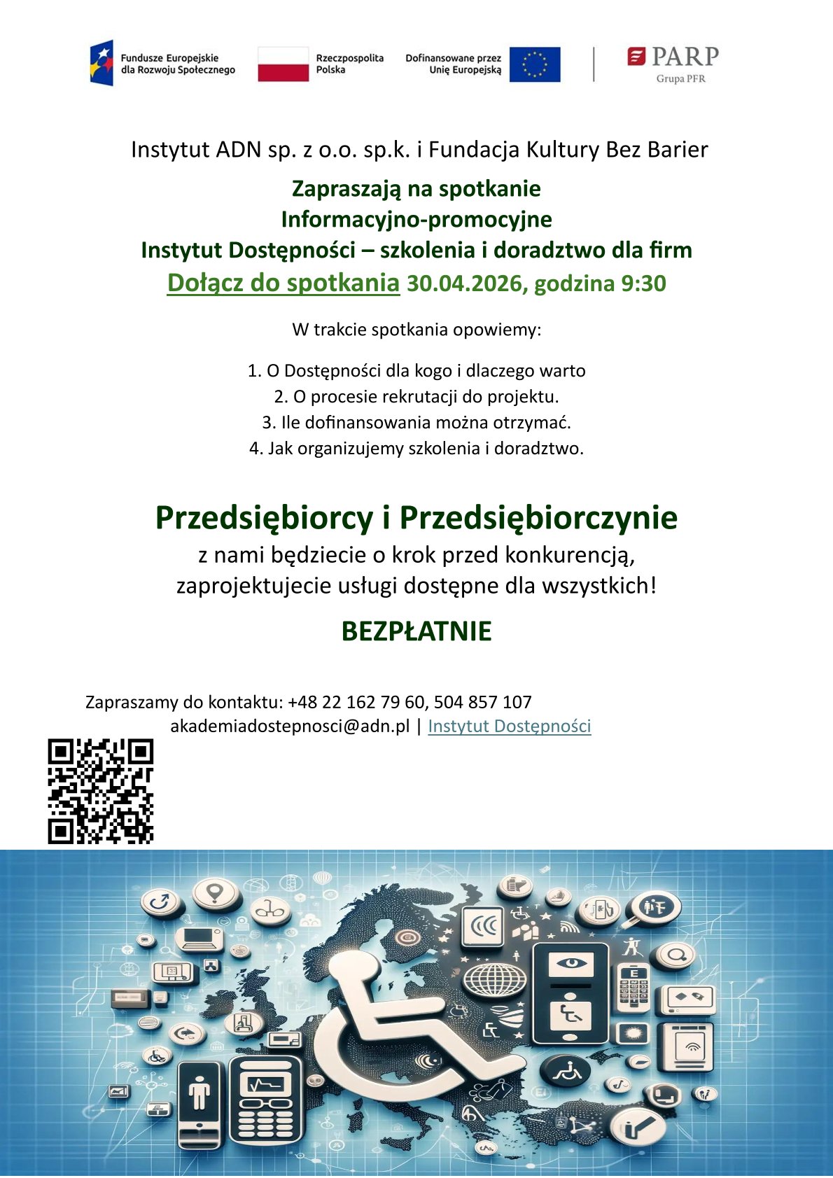 Instytut ADN sp. z&nbsp;o.o. sp.k. i&nbsp;Fundacja Kultury Bez Barier Zapraszają na&nbsp;spotkanie Informacyjno-promocyjne Instytut Dostępności &ndash; szkolenia i&nbsp;doradztwo dla firm Dołącz do spotkania 30.04.2026, godzina 9:30 W trakcie spotkania opowiemy: 1. O Dostępności dla kogo i&nbsp;dlaczego warto 2. O procesie rekrutacji do projektu. 3. Ile dofinansowania można otrzymać. 4. Jak organizujemy szkolenia i&nbsp;doradztwo. Przedsiębiorcy i&nbsp;Przedsiębiorczynie z&nbsp;nami będziecie o&nbsp;krok przed konkurencją, zaprojektujecie usługi dostępne dla wszystkich! BEZPŁATNIE Zapraszamy do kontaktu: +48 22 162 79 60, 504 857 107 akademiadostepnosci@adn.pl | Instytut Dostępności